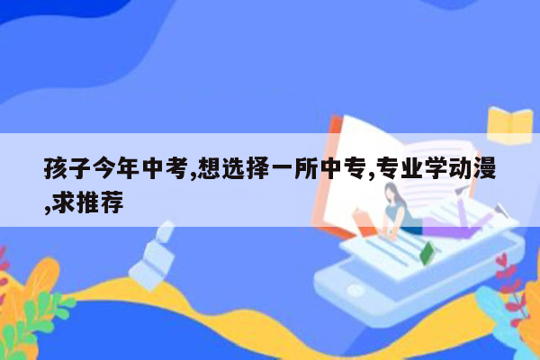 孩子今年中考,想选择一所中专,专业学动漫,求推荐