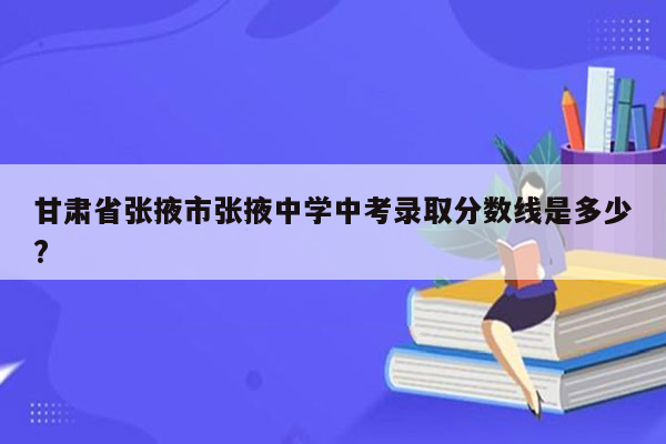 甘肃省张掖市张掖中学中考录取分数线是多少?