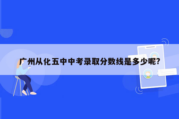 广州从化五中中考录取分数线是多少呢?