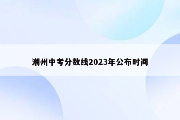 潮州中考分数线2023年公布时间