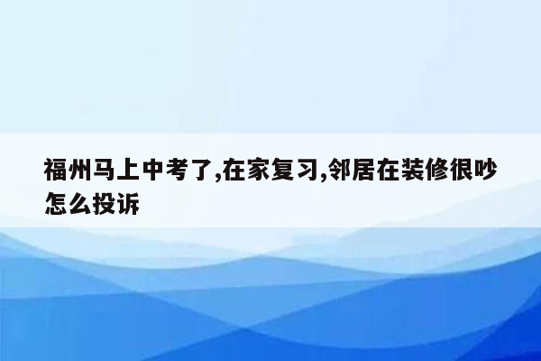 福州马上中考了,在家复习,邻居在装修很吵怎么投诉