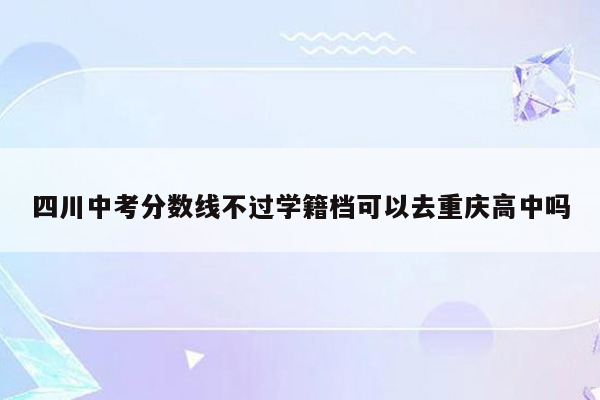 四川中考分数线不过学籍档可以去重庆高中吗