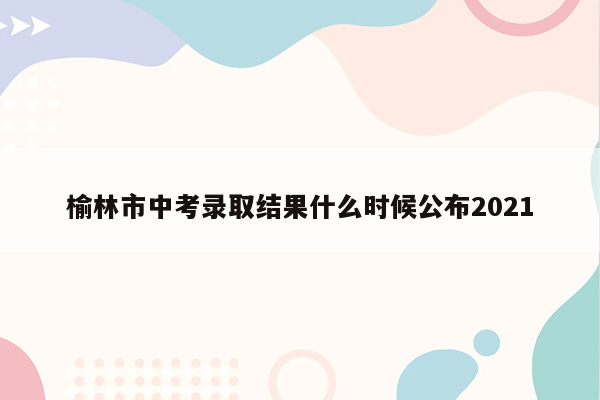 榆林市中考录取结果什么时候公布2021