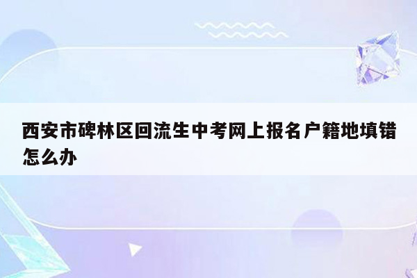 西安市碑林区回流生中考网上报名户籍地填错怎么办