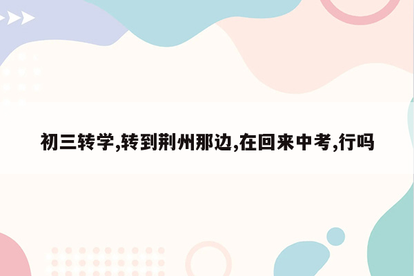 初三转学,转到荆州那边,在回来中考,行吗
