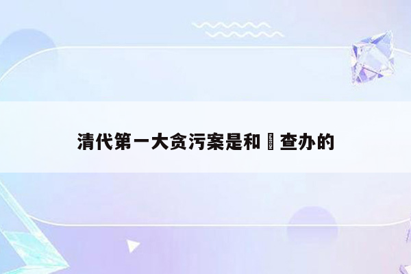 清代第一大贪污案是和珅查办的