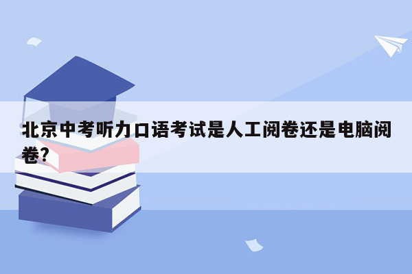 北京中考听力口语考试是人工阅卷还是电脑阅卷?