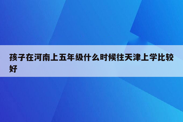 孩子在河南上五年级什么时候往天津上学比较好