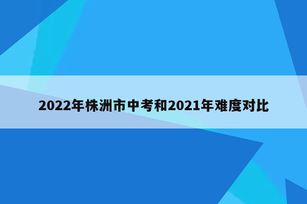 2022年株洲市中考和2021年难度对比