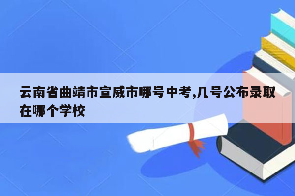 云南省曲靖市宣威市哪号中考,几号公布录取在哪个学校