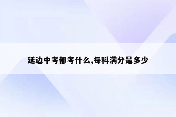延边中考都考什么,每科满分是多少