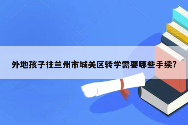 外地孩子往兰州市城关区转学需要哪些手续?