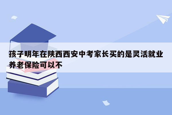 孩子明年在陕西西安中考家长买的是灵活就业养老保险可以不