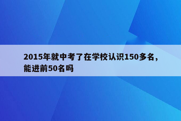 2015年就中考了在学校认识150多名,能进前50名吗