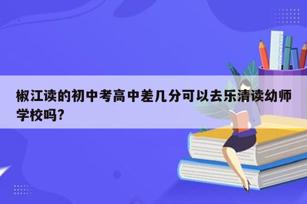 椒江读的初中考高中差几分可以去乐清读幼师学校吗?