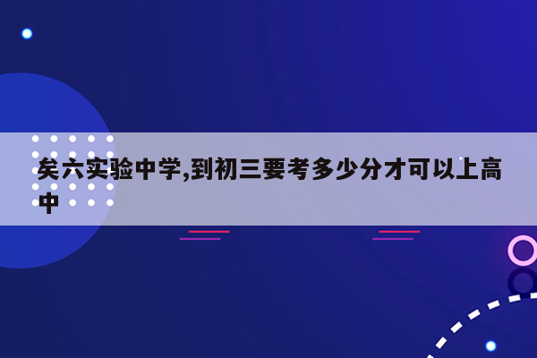 矣六实验中学,到初三要考多少分才可以上高中