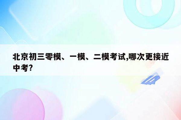 北京初三零模、一模、二模考试,哪次更接近中考?