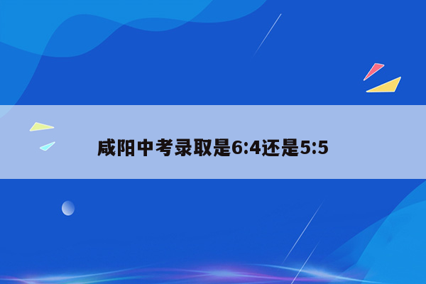咸阳中考录取是6:4还是5:5