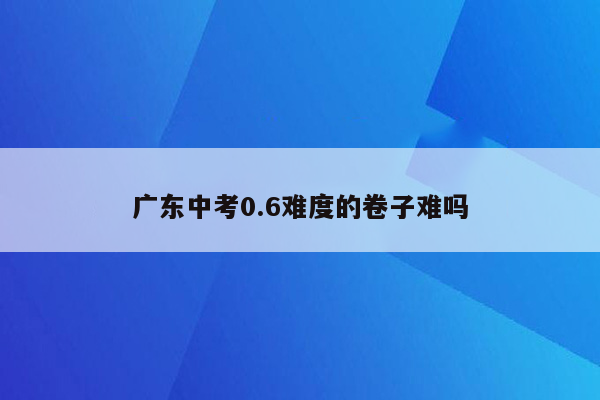 广东中考0.6难度的卷子难吗