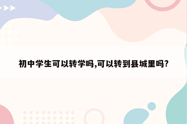初中学生可以转学吗,可以转到县城里吗?