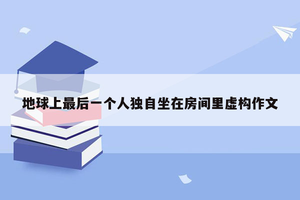 地球上最后一个人独自坐在房间里虚构作文