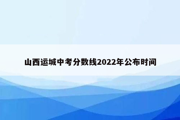 山西运城中考分数线2022年公布时间