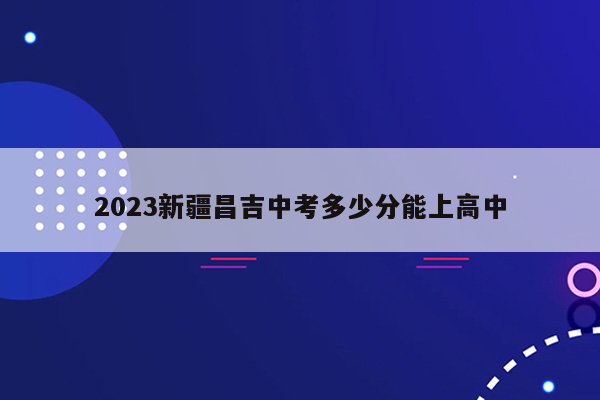 2023新疆昌吉中考多少分能上高中