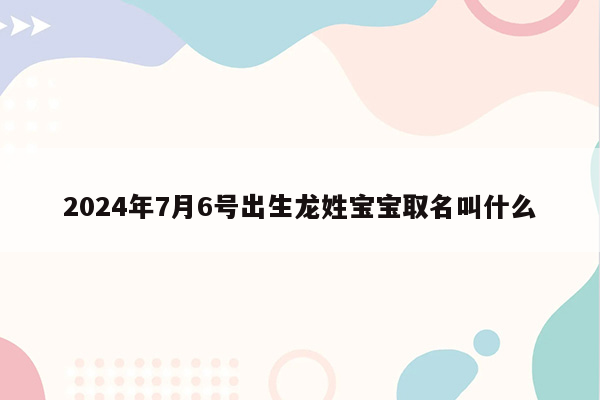 2024年7月6号出生龙姓宝宝取名叫什么