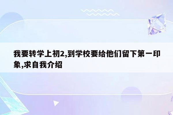 我要转学上初2,到学校要给他们留下第一印象,求自我介绍