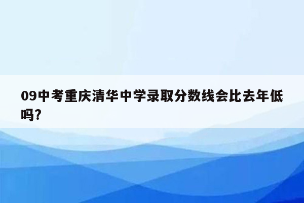 09中考重庆清华中学录取分数线会比去年低吗?