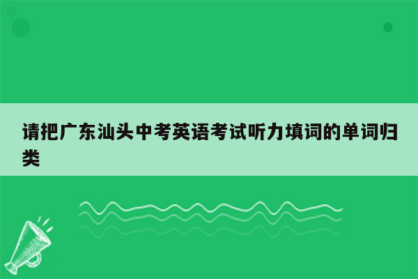 请把广东汕头中考英语考试听力填词的单词归类