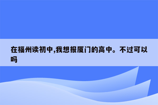 在福州读初中,我想报厦门的高中。不过可以吗