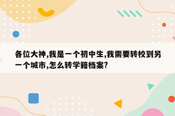 各位大神,我是一个初中生,我需要转校到另一个城市,怎么转学籍档案?