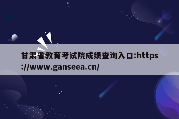 甘肃省教育考试院成绩查询入口:https://www.ganseea.cn/