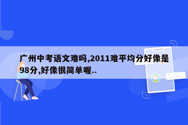广州中考语文难吗,2011难平均分好像是98分,好像很简单喔..
