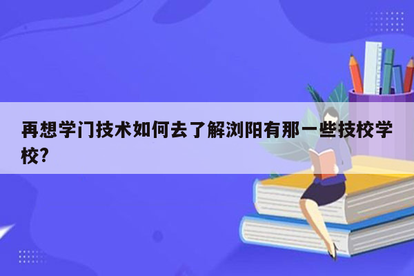 再想学门技术如何去了解浏阳有那一些技校学校?