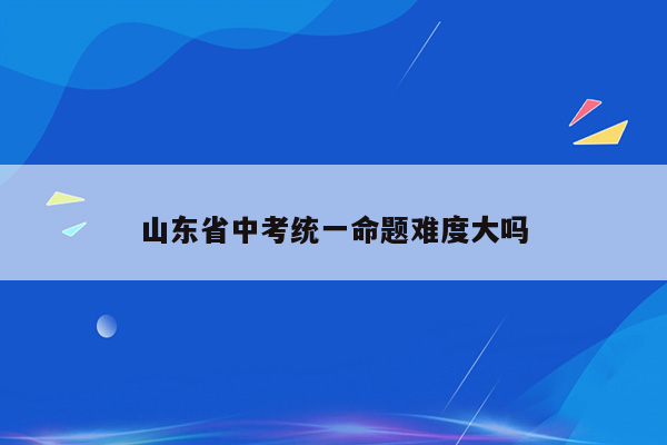 山东省中考统一命题难度大吗