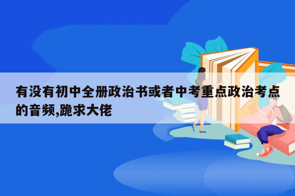 有没有初中全册政治书或者中考重点政治考点的音频,跪求大佬