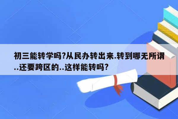 初三能转学吗?从民办转出来.转到哪无所谓..还要跨区的..这样能转吗?