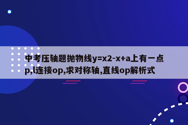 中考压轴题抛物线y=x2-x+a上有一点p,l连接op,求对称轴,直线op解析式