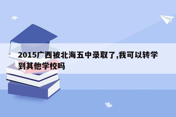 2015广西被北海五中录取了,我可以转学到其他学校吗