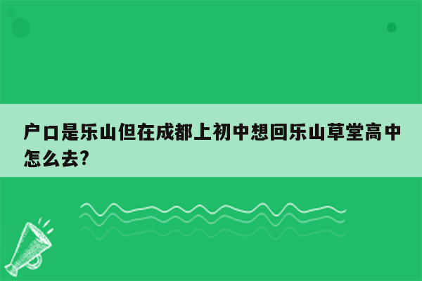 户口是乐山但在成都上初中想回乐山草堂高中怎么去?