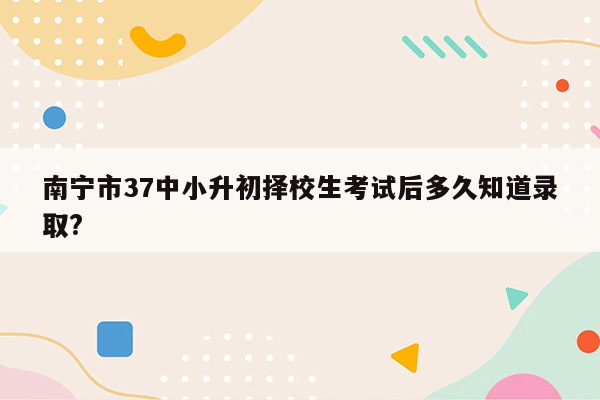 南宁市37中小升初择校生考试后多久知道录取?