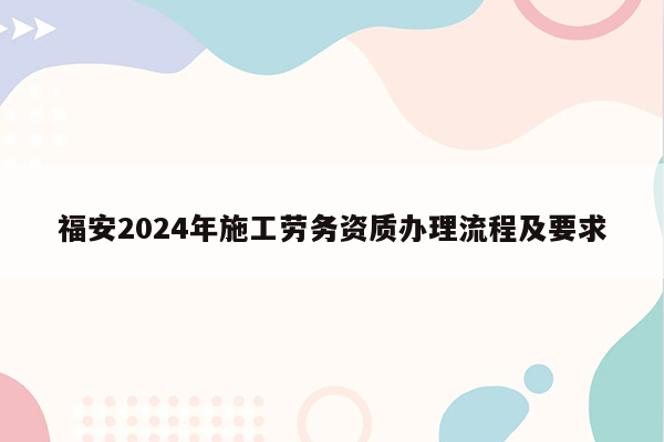 福安2024年施工劳务资质办理流程及要求