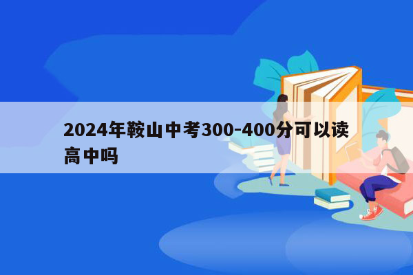2024年鞍山中考300-400分可以读高中吗