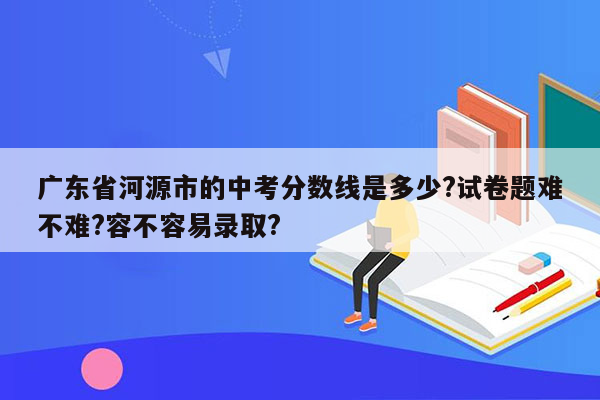 广东省河源市的中考分数线是多少?试卷题难不难?容不容易录取?