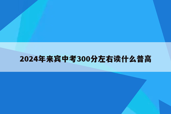2024年来宾中考300分左右读什么普高