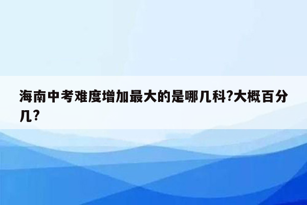 海南中考难度增加最大的是哪几科?大概百分几?