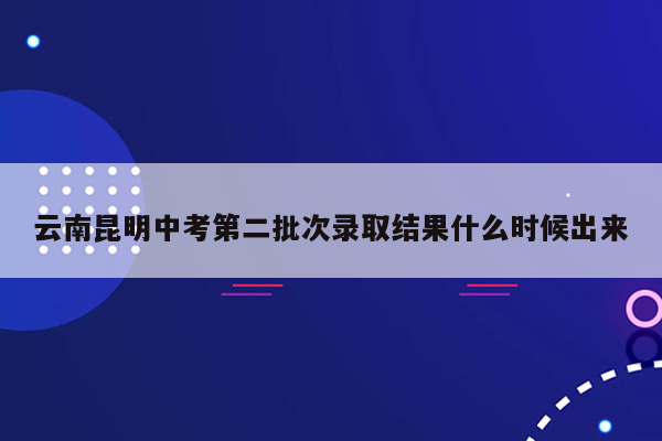 云南昆明中考第二批次录取结果什么时候出来