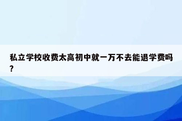 私立学校收费太高初中就一万不去能退学费吗?